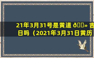 21年3月31号是黄道 🌻 吉日吗（2021年3月31日黄历是黄道吉日吗）